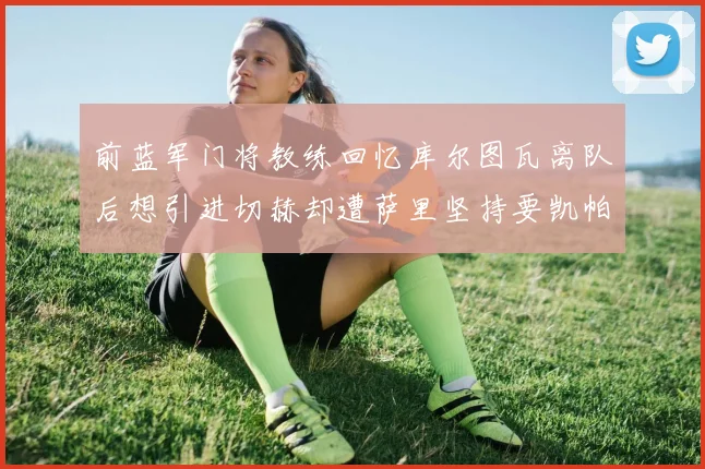 前蓝军门将教练回忆库尔图瓦离队后想引进切赫却遭萨里坚持要凯帕