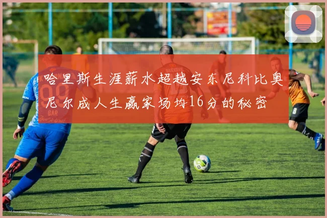 哈里斯生涯薪水超越安东尼科比奥尼尔成人生赢家场均16分的秘密