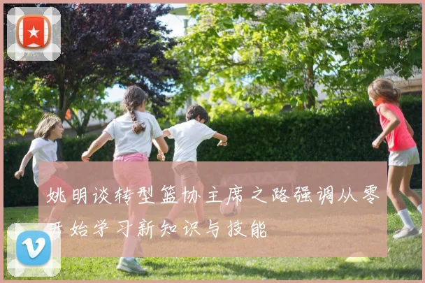 姚明谈转型篮协主席之路强调从零开始学习新知识与技能