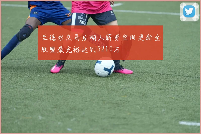 兰德尔交易后湖人薪资空间更新全联盟最充裕达到5210万