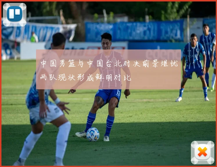 中国男篮与中国台北对决前景堪忧两队现状形成鲜明对比