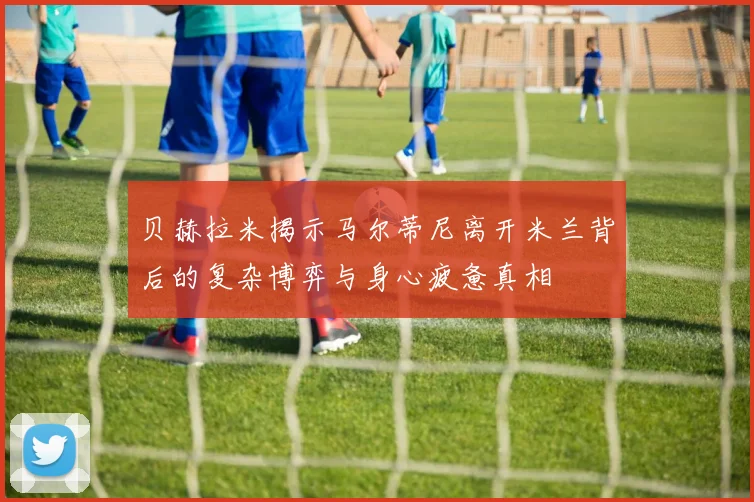 贝赫拉米揭示马尔蒂尼离开米兰背后的复杂博弈与身心疲惫真相