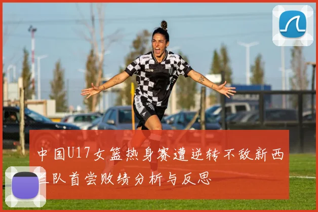 中国U17女篮热身赛遭逆转不敌新西兰队首尝败绩分析与反思
