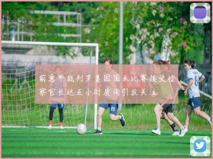 前意甲裁判罗基因国米比赛接受检察官长达五小时质询引发关注