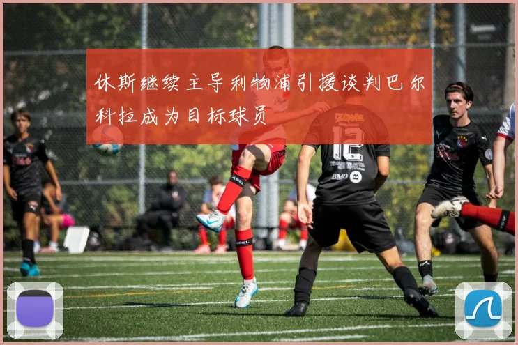 休斯继续主导利物浦引援谈判巴尔科拉成为目标球员
