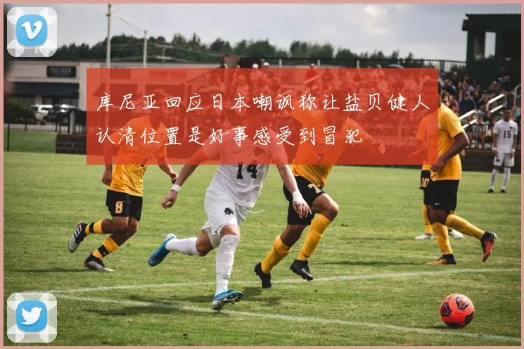 库尼亚回应日本嘲讽称让盐贝健人认清位置是好事感受到冒犯