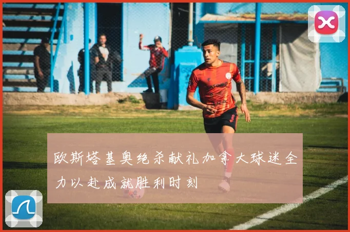 欧斯塔基奥绝杀献礼加拿大球迷全力以赴成就胜利时刻