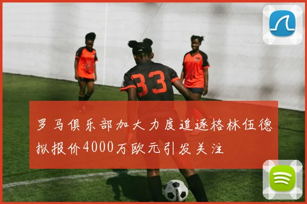 罗马俱乐部加大力度追逐格林伍德拟报价4000万欧元引发关注