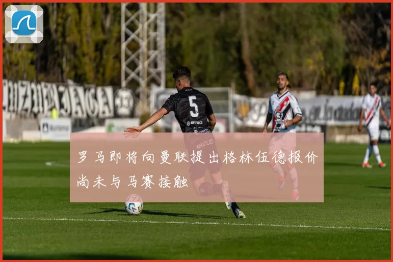 罗马即将向曼联提出格林伍德报价尚未与马赛接触