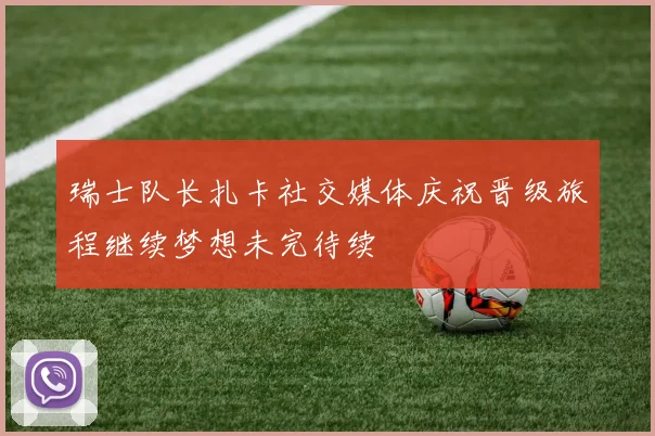 瑞士队长扎卡社交媒体庆祝晋级旅程继续梦想未完待续