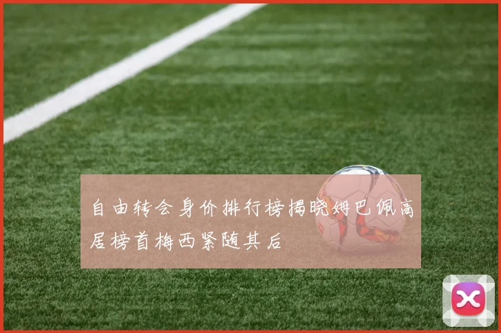 自由转会身价排行榜揭晓姆巴佩高居榜首梅西紧随其后